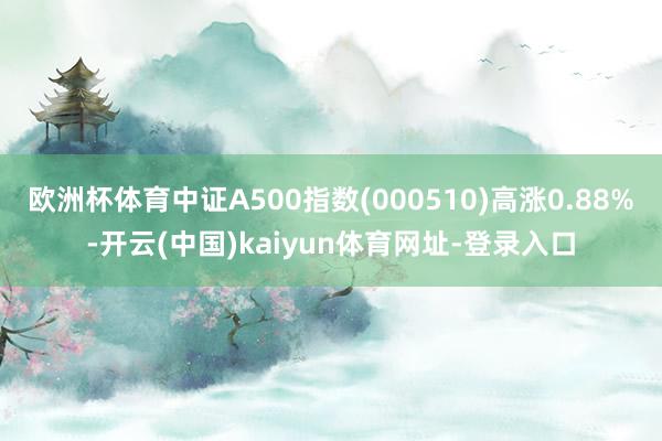 欧洲杯体育中证A500指数(000510)高涨0.88%-开云(中国)kaiyun体育网址-登录入口