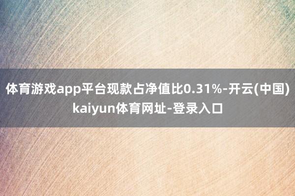 体育游戏app平台现款占净值比0.31%-开云(中国)kaiyun体育网址-登录入口