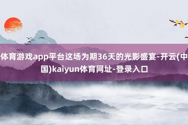 体育游戏app平台这场为期36天的光影盛宴-开云(中国)kaiyun体育网址-登录入口