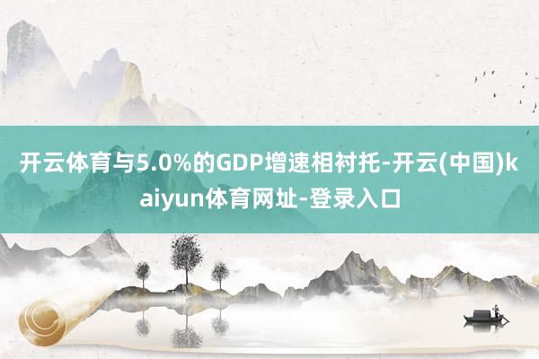 开云体育与5.0%的GDP增速相衬托-开云(中国)kaiyun体育网址-登录入口