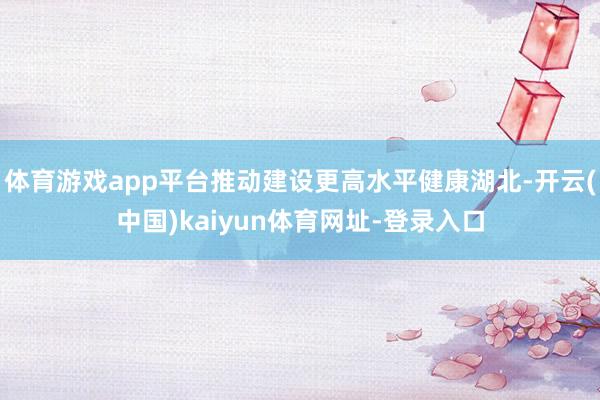 体育游戏app平台推动建设更高水平健康湖北-开云(中国)kaiyun体育网址-登录入口