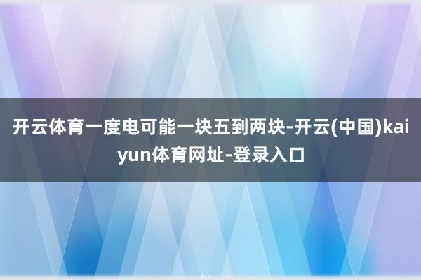 开云体育一度电可能一块五到两块-开云(中国)kaiyun体育网址-登录入口