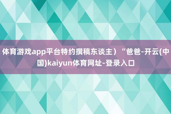 体育游戏app平台特约撰稿东谈主)“爸爸-开云(中国)kaiyun体育网址-登录入口