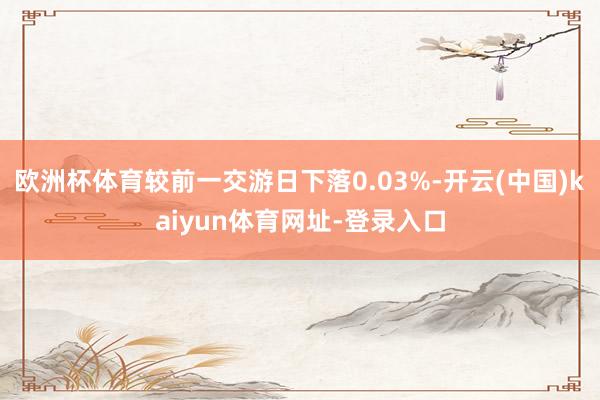 欧洲杯体育较前一交游日下落0.03%-开云(中国)kaiyun体育网址-登录入口