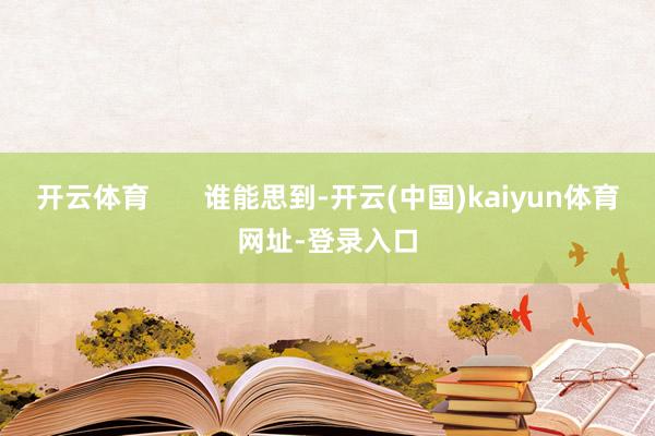 开云体育 谁能思到-开云(中国)kaiyun体育网址-登录入口