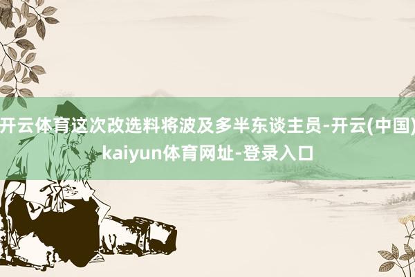 开云体育这次改选料将波及多半东谈主员-开云(中国)kaiyun体育网址-登录入口