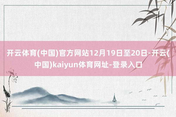 开云体育(中国)官方网站　　12月19日至20日-开云(中国)kaiyun体育网址-登录入口