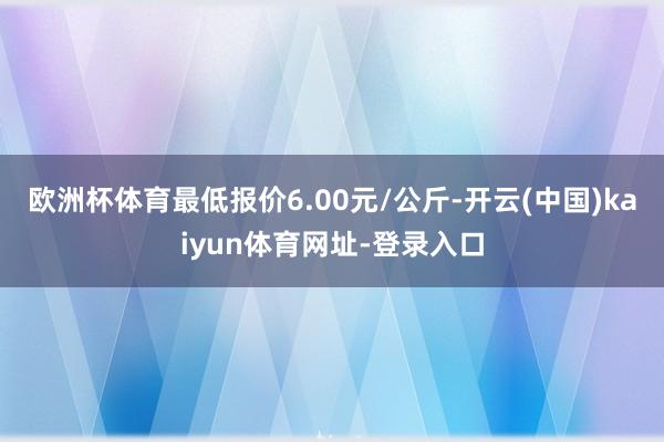 欧洲杯体育最低报价6.00元/公斤-开云(中国)kaiyun体育网址-登录入口