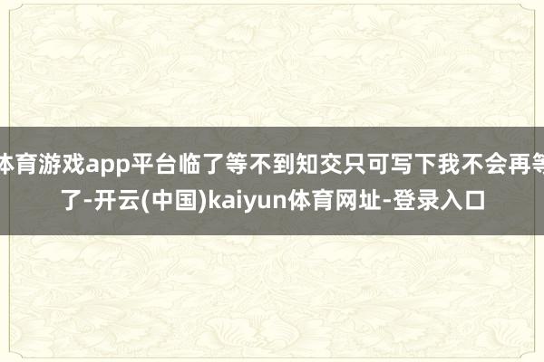 体育游戏app平台临了等不到知交只可写下我不会再等了-开云(中国)kaiyun体育网址-登录入口