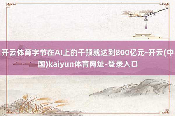 开云体育字节在AI上的干预就达到800亿元-开云(中国)kaiyun体育网址-登录入口