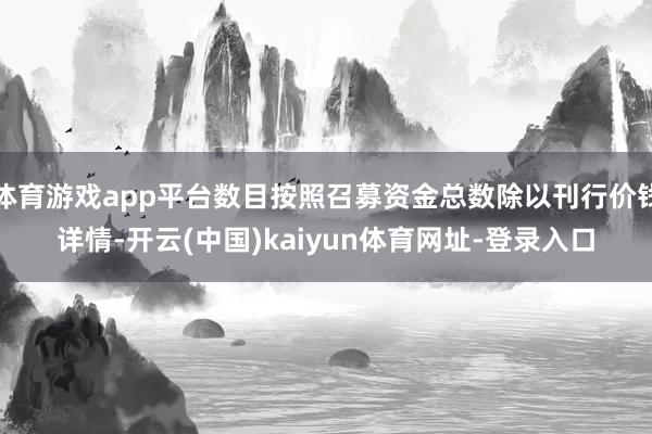 体育游戏app平台数目按照召募资金总数除以刊行价钱详情-开云(中国)kaiyun体育网址-登录入口