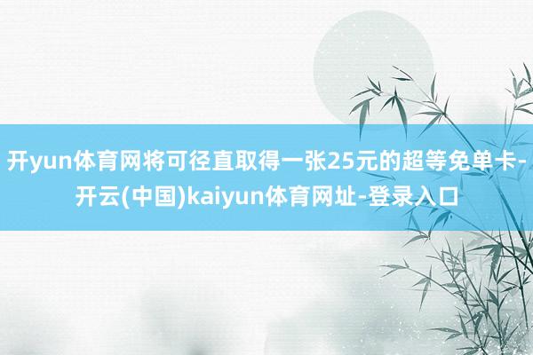 开yun体育网将可径直取得一张25元的超等免单卡-开云(中国)kaiyun体育网址-登录入口