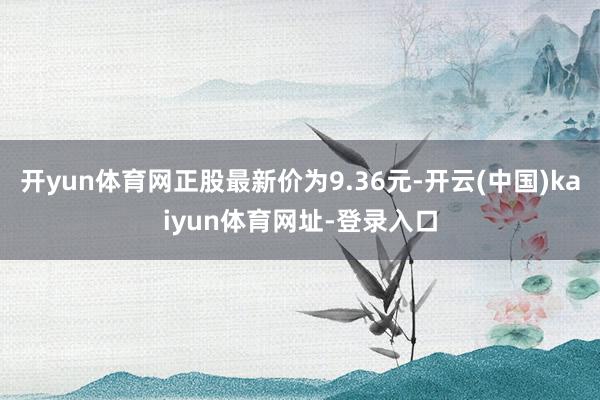 开yun体育网正股最新价为9.36元-开云(中国)kaiyun体育网址-登录入口