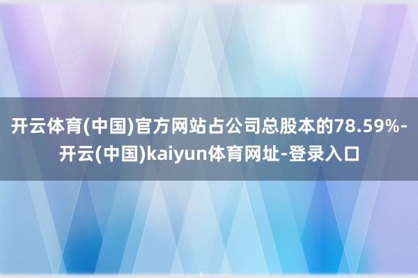 开云体育(中国)官方网站占公司总股本的78.59%-开云(中国)kaiyun体育网址-登录入口