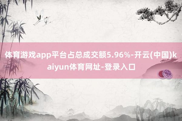 体育游戏app平台占总成交额5.96%-开云(中国)kaiyun体育网址-登录入口