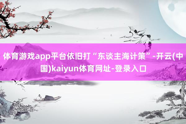 体育游戏app平台依旧打“东谈主海计策”-开云(中国)kaiyun体育网址-登录入口