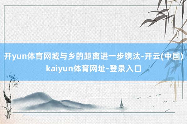 开yun体育网城与乡的距离进一步镌汰-开云(中国)kaiyun体育网址-登录入口
