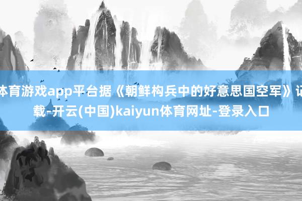 体育游戏app平台据《朝鲜构兵中的好意思国空军》记载-开云(中国)kaiyun体育网址-登录入口