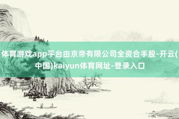 体育游戏app平台由京帝有限公司全资合手股-开云(中国)kaiyun体育网址-登录入口