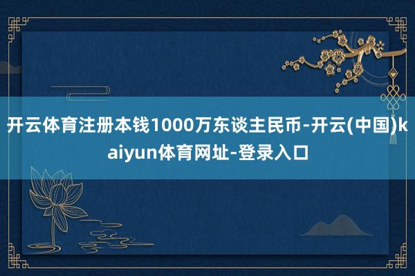 开云体育注册本钱1000万东谈主民币-开云(中国)kaiyun体育网址-登录入口