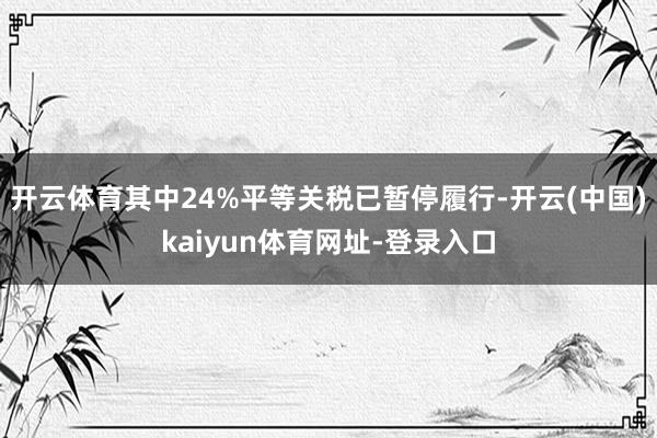 开云体育其中24%平等关税已暂停履行-开云(中国)kaiyun体育网址-登录入口