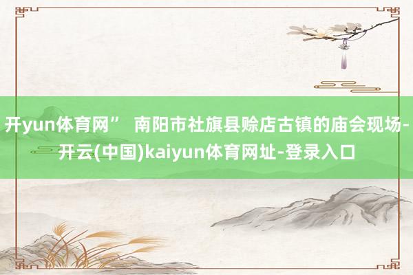 开yun体育网”  南阳市社旗县赊店古镇的庙会现场-开云(中国)kaiyun体育网址-登录入口