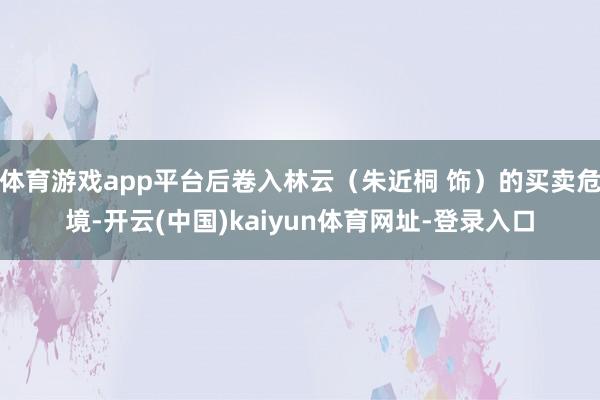体育游戏app平台后卷入林云（朱近桐 饰）的买卖危境-开云(中国)kaiyun体育网址-登录入口