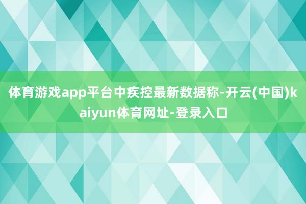 体育游戏app平台 中疾控最新数据称-开云(中国)kaiyun体育网址-登录入口