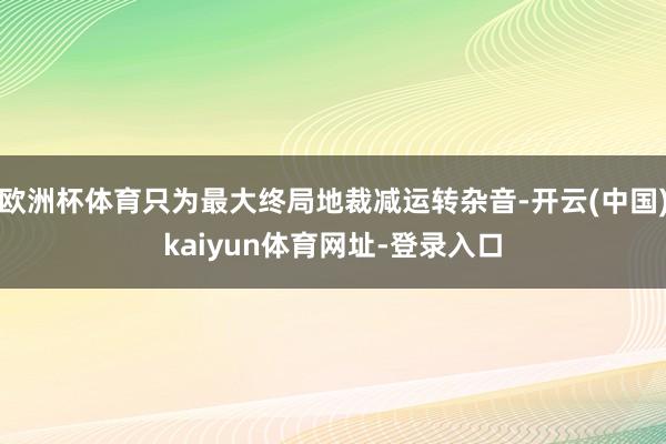欧洲杯体育只为最大终局地裁减运转杂音-开云(中国)kaiyun体育网址-登录入口