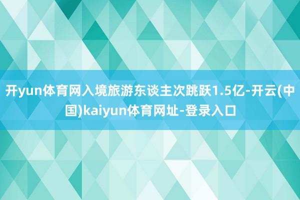 开yun体育网入境旅游东谈主次跳跃1.5亿-开云(中国)kaiyun体育网址-登录入口
