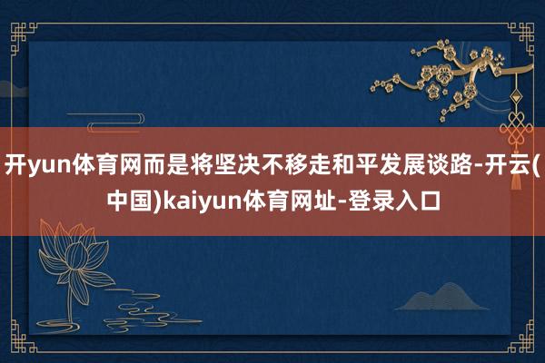 开yun体育网而是将坚决不移走和平发展谈路-开云(中国)kaiyun体育网址-登录入口