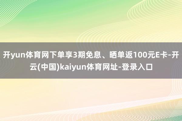 开yun体育网下单享3期免息、晒单返100元E卡-开云(中国)kaiyun体育网址-登录入口