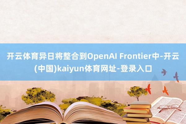 开云体育异日将整合到OpenAI Frontier中-开云(中国)kaiyun体育网址-登录入口