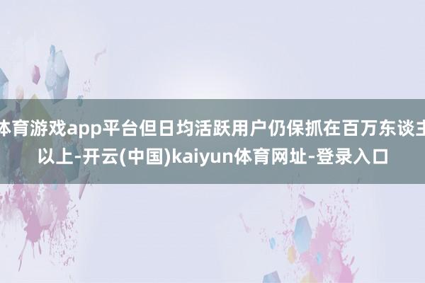 体育游戏app平台但日均活跃用户仍保抓在百万东谈主以上-开云(中国)kaiyun体育网址-登录入口