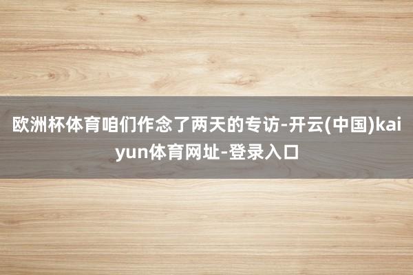 欧洲杯体育咱们作念了两天的专访-开云(中国)kaiyun体育网址-登录入口
