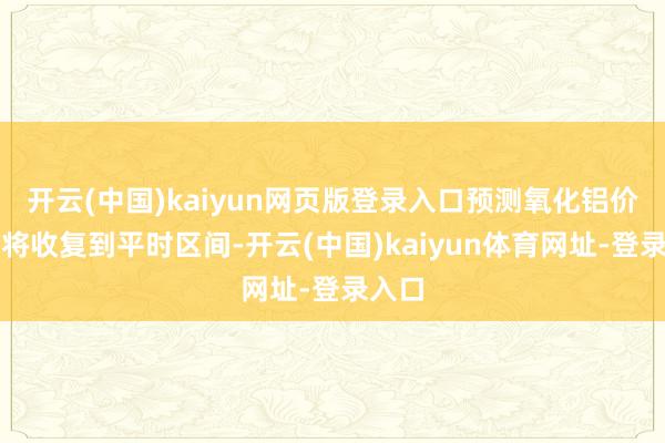 开云(中国)kaiyun网页版登录入口预测氧化铝价钱或将收复到平时区间-开云(中国)kaiyun体育网址-登录入口