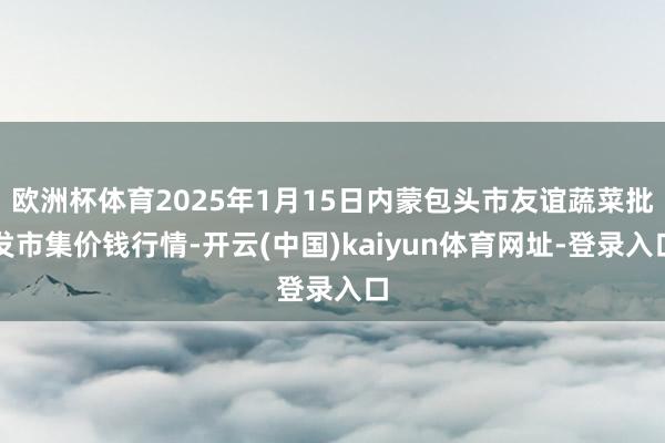 欧洲杯体育2025年1月15日内蒙包头市友谊蔬菜批发市集价钱行情-开云(中国)kaiyun体育网址-登录入口