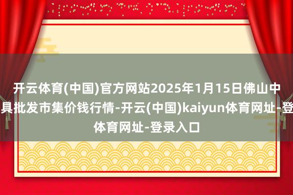 开云体育(中国)官方网站2025年1月15日佛山中南农家具批发市集价钱行情-开云(中国)kaiyun体育网址-登录入口