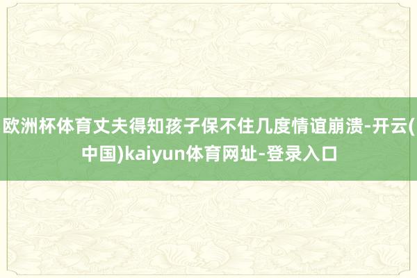 欧洲杯体育丈夫得知孩子保不住几度情谊崩溃-开云(中国)kaiyun体育网址-登录入口