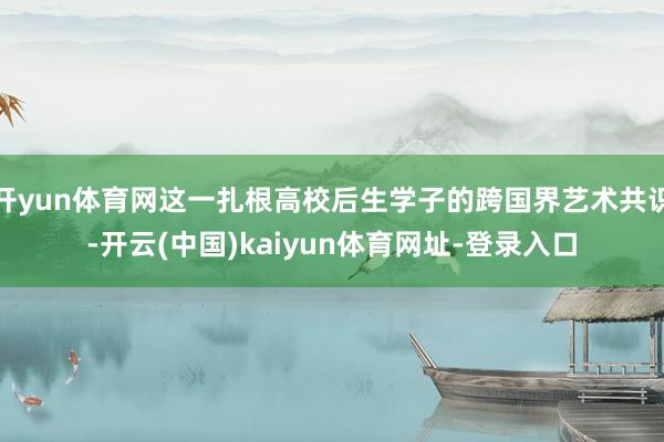开yun体育网这一扎根高校后生学子的跨国界艺术共识-开云(中国)kaiyun体育网址-登录入口