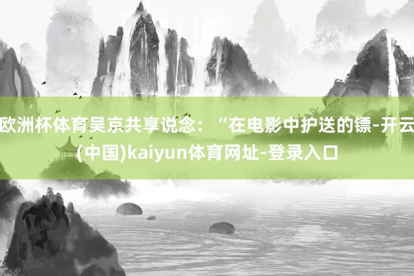 欧洲杯体育吴京共享说念:“在电影中护送的镖-开云(中国)kaiyun体育网址-登录入口