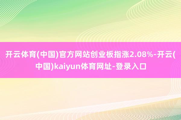 开云体育(中国)官方网站创业板指涨2.08%-开云(中国)kaiyun体育网址-登录入口