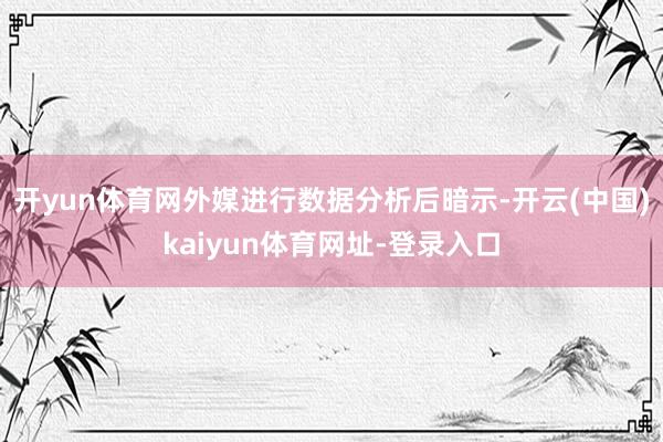 开yun体育网外媒进行数据分析后暗示-开云(中国)kaiyun体育网址-登录入口
