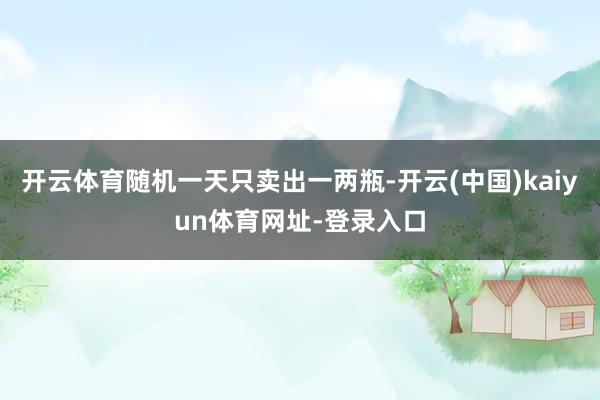 开云体育随机一天只卖出一两瓶-开云(中国)kaiyun体育网址-登录入口