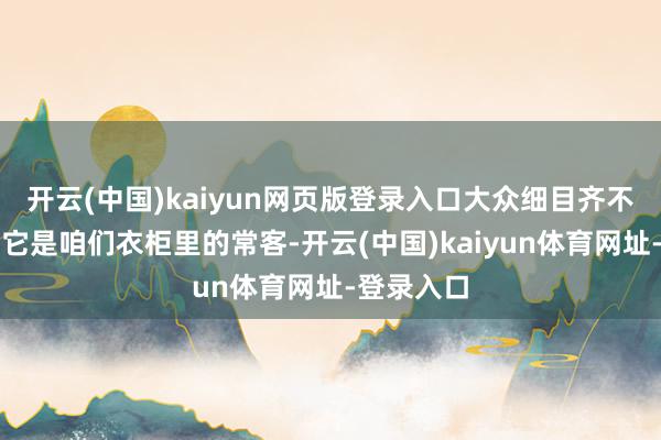 开云(中国)kaiyun网页版登录入口大众细目齐不生分吧？它是咱们衣柜里的常客-开云(中国)kaiyun体育网址-登录入口