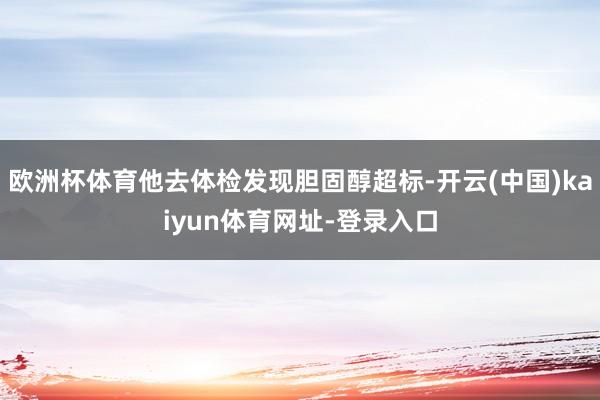 欧洲杯体育他去体检发现胆固醇超标-开云(中国)kaiyun体育网址-登录入口