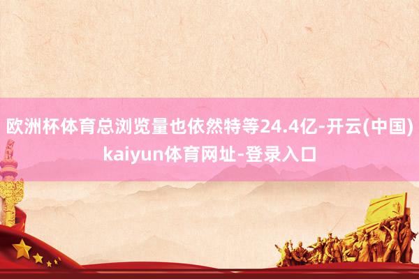 欧洲杯体育总浏览量也依然特等24.4亿-开云(中国)kaiyun体育网址-登录入口