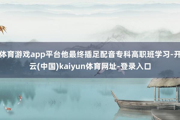 体育游戏app平台他最终插足配音专科高职班学习-开云(中国)kaiyun体育网址-登录入口