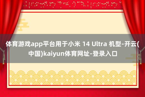 体育游戏app平台用于小米 14 Ultra 机型-开云(中国)kaiyun体育网址-登录入口