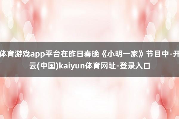体育游戏app平台在昨日春晚《小明一家》节目中-开云(中国)kaiyun体育网址-登录入口